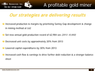 16
A profitable gold miner
ü Increased production & margins by prioritizing Santoy Gap development & change
in mining method at L62
ü Set new annual gold production record of 62,984 ozs (2013: 43,850)
ü Decreased unit costs by approximately 20% from 2013
ü Lowered capital expenditures by 30% from 2013
ü Increased cash flow & earnings to drive further debt reduction & a stronger balance
sheet
Our strategies are delivering results
 