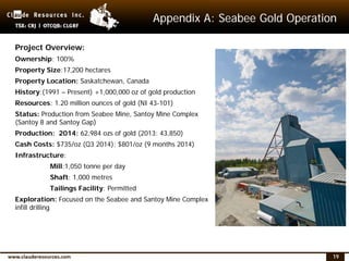19
Appendix A: Seabee Gold Operation
Project Overview:
Ownership: 100%
Property Size:17,200 hectares
Property Location: Saskatchewan, Canada
History:(1991 – Present) +1,000,000 oz of gold production
Resources: 1.20 million ounces of gold (NI 43-101)
Status: Production from Seabee Mine, Santoy Mine Complex
(Santoy 8 and Santoy Gap)
Production: 2014: 62,984 ozs of gold (2013: 43,850)
Cash Costs: $735/oz (Q3 2014); $801/oz (9 months 2014)
Infrastructure:
Mill:1,050 tonne per day
Shaft: 1,000 metres
Tailings Facility: Permitted
Exploration: Focused on the Seabee and Santoy Mine Complex
infill drilling
 
