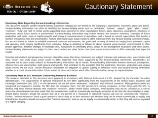 2
Cautionary Note Regarding Forward-Looking Information
This document contains certain forward-looking statements relating but not limited to the Company’s expectations, intentions, plans and beliefs.
Forward-looking information can often be identified by forward-looking words such as “anticipate”, “believe”, “expect”, “goal”, “plan”, “intent”,
“estimate”, “may” and “will” or similar words suggesting future outcomes or other expectations, beliefs, plans, objectives, assumptions, intentions or
statements about future events or performance. Forward-looking information may include reserve and resource estimates, estimates of future
production, unit costs, costs of capital projects and timing of commencement of operations, and is based on current expectations that involve a
number of business risks and uncertainties. Factors that could cause actual results to differ materially from any forward-looking statement include,
but are not limited to, failure to establish estimated resources and reserves, the grade and recovery of mined ore varying from estimates, capital
and operating costs varying significantly from estimates, delays in obtaining or failures to obtain required governmental, environmental or other
project approvals, inflation, changes in exchange rates, fluctuations in commodity prices, delays in the development of projects and other factors.
Forward-looking statements are subject to risks, uncertainties and other factors that could cause actual results to differ materially from expected
results.
Potential shareholders and prospective investors should be aware that these statements are subject to known and unknown risks, uncertainties and
other factors that could cause actual results to differ materially from those suggested by the forward-looking statements. Shareholders are
cautioned not to place undue reliance on forward-looking information. By its nature, forward-looking information involves numerous assumptions,
inherent risks and uncertainties, both general and specific, that contribute to the possibility that the predictions, forecasts, projections and various
future events will not occur. Claude Resources undertakes no obligation to update publicly or otherwise revise any forward-looking information
whether as a result of new information, future events or other such factors which affect this information, except as required by law.
Cautionary Note to U.S. Investors Concerning Resource Estimate
The resource estimates in this document were prepared in accordance with National Instrument 43-101, adopted by the Canadian Securities
Administrators. The requirements of National Instrument 43-101 differ significantly from the requirements of the United States Securities and
Exchange Commission (the “SEC”). In this document, we use the terms “measured”, “indicated” and “inferred” resources. Although these terms are
recognized and required in Canada, the SEC does not recognize them. The SEC permits U.S. mining companies, in their filings with the SEC, to
disclose only those mineral deposits that constitute “reserves”. Under United States standards, mineralization may not be classified as a reserve
unless the determination has been made that the mineralization could be economically and legally extracted at the time the determination is made.
United States investors should not assume that all or any portion of a measured or indicated resource will ever be converted into “reserves”.
Further, “inferred resources” have a great amount of uncertainty as to their existence and whether they can be mined economically or legally, and
United States investors should not assume that “inferred resources” exist or can be legally or economically mined, or that they will ever be upgraded
to a higher category.
Cautionary Statement
 
