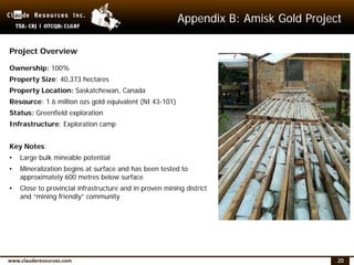 20
Appendix B: Amisk Gold Project
Project Overview
Ownership: 100%
Property Size: 40,373 hectares
Property Location: Saskatchewan, Canada
Resource: 1.6 million ozs gold equivalent (NI 43-101)
Status: Greenfield exploration
Infrastructure: Exploration camp
Key Notes:
• Large bulk mineable potential
• Mineralization begins at surface and has been tested to
approximately 600 metres below surface
• Close to provincial infrastructure and in proven mining district
and “mining friendly” community
 