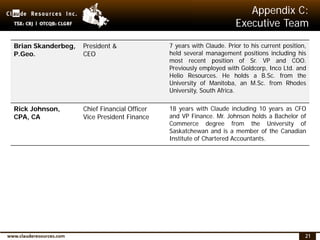 21
Appendix C:
Executive Team
Brian Skanderbeg,
P.Geo.
President &
CEO
7 years with Claude. Prior to his current position,
held several management positions including his
most recent position of Sr. VP and COO.
Previously employed with Goldcorp, Inco Ltd. and
Helio Resources. He holds a B.Sc. from the
University of Manitoba, an M.Sc. from Rhodes
University, South Africa.
Rick Johnson,
CPA, CA
Chief Financial Officer
Vice President Finance
18 years with Claude including 10 years as CFO
and VP Finance. Mr. Johnson holds a Bachelor of
Commerce degree from the University of
Saskatchewan and is a member of the Canadian
Institute of Chartered Accountants.
 