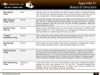 22
Appendix D:
Board of Directors
Brian Booth,
P.Geo.
Chair Currently serves as the President and Chief Executive Officer of Pembrook Mining
Corp. Previous work experience includes Inco Ltd. and Lake Shore Gold Corp. Over 30
years of experience in mineral exploration. Joined the Board of Directors in 2012.
Mike Sylvestre,
P.Eng., ICD.D
Director Currently the President and Chief Executive Officer for Castle Resources Inc. Holds a
MSc and BSc in Mining Engineering from McGill University and Queen’s University.
Previous experience with Inco Ltd. Over 35 years of mining experience. Joined the
Board of Directors in 2011.
Ronald J. Hicks,
CPA, CA
Director Spent 41 years with Deloitte where he was a partner. Has served as a Director with
Dickenson Mines Ltd., Kam Kotia Mines Ltd., Saskatchewan Government Insurance
and Prairie Malt Ltd. Joined the Board of Directors in 2007.
J. Robert
Kowalishin, P.Eng.
Director Held a number of senior positions with the Trane Company over the course of his 42
year career with the company. Joined the Board of Directors in 2007.
Rita Mirwald,
C.M.
Director Held a number of senior positions with Cameco Corporation, including that of Senior
Vice President Corporate Services. Joined the Board of Directors in 2011.
Patrick Downey,
P.Eng
Director Has over 25 years of international experience in the resource industry. Most recently,
Mr. Downey was the President and CEO of Elgin Mining Inc., which was acquired by
Mandalay Resources Inc. He has held numerous senior engineering positions at several
large scale gold mining operations. He holds a B.Sc (Hon.) degree in Engineering from
Queen's University in Belfast, Ireland. Joined the Board of Directors in January 2015.
Brian Skanderbeg,
P.Geo.
President &
CEO
7 years with Claude. Prior to his current position, held several management positions
including his most recent position of Sr. VP and COO. Previously employed with
Goldcorp, Inco Ltd. and Helio Resources. He holds a B.Sc. from the University of
Manitoba, an M.Sc. from Rhodes University, South Africa.
 