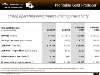 6
Profitable Gold Producer
Financial Results
all $ amounts in $CDN Q3 2014 Q3 2013
9 Months
2014
9 Months
2013
Earnings (in 000’s) $6,852 ($33,871) $5,068 ($46,323)
Earnings per share (basic & diluted) $0.04 ($0.19) $0.03 ($0.26)
Cash flow (1)(2) (in 000’s) $10,368 $4,272 $22,015 $9,308
Cash flow (1)(2) per share (basic & diluted) $0.06 $0.02 $0.12 $0.05
Total cash costs per ounce (1) $735 $919 $801 $999
All in sustaining cost per ounce (1) $1,063 $1,574 $1,265 $1,957
Strong operating performance driving profitability
(1) See description and reconciliation of non-IFRS financial measures in the “Non-IFRS Financial Measures and Reconciliations” section of the Company’s 2014 Q3 MD&A.
(2) Cash flow from operations before net changes in non-cash operating working capital.
 