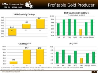 7
Profitable Gold Producer
$700
$750
$800
$850
$900
$950
$1,000
*KGI RIC SAS WDO CRJ Average Median
Unit Cash Cost/Oz in CDN $
(9 months Sept. 30, 2014)
0.0
2.0
4.0
6.0
8.0
10.0
*KGI RIC SAS WDO CRJ Average Median
P/CF (1) (2)
$ -5.1
$ 3.3
$ 6.9
-$6.0
-$4.0
-$2.0
$0.0
$2.0
$4.0
$6.0
$8.0
Q1 Q2 Q3
2014 Quarterly Earnings
$ 1.8
$ 9.9 $ 10.4
$0.0
$2.0
$4.0
$6.0
$8.0
$10.0
$12.0
Q1 Q2 Q3
Cash Flow (1) (2)
(1) See description and reconciliation of non-IFRS financial measures in the “Non-IFRS Financial Measures and Reconciliations” section of the Company’s 2014 Q3 MD&A.
(2) Cash flow from operations before net changes in non-cash operating working capital.
 