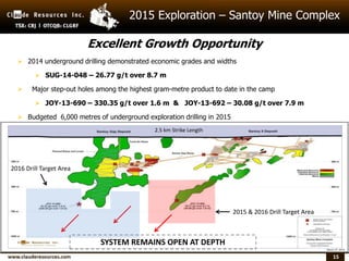 15
2015 Exploration – Santoy Mine Complex
SYSTEM REMAINS OPEN AT DEPTH
 2014 underground drilling demonstrated economic grades and widths
 SUG-14-048 – 26.77 g/t over 8.7 m
 Major step-out holes among the highest gram-metre product to date in the camp
 JOY-13-690 – 330.35 g/t over 1.6 m & JOY-13-692 – 30.08 g/t over 7.9 m
 Budgeted 6,000 metres of underground exploration drilling in 2015
2015 & 2016 Drill Target Area
2.5 km Strike Length
Excellent Growth Opportunity
2016 Drill Target Area
 