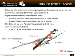 16
2015 Exploration - Seabee
Priority Targets
 Seabee near-mine environment remains very prospective, underexplored and is a very low-cost
environment to explore (cost of drilling is approx. $20/metre )
 Targets identified and ranked based on specific criteria:
 Grade and Structure of historical drillhole intercepts vs. Grade Potential
 Structural Endowment and Accessibility of the overall structure
 2015 drilling will test up to 7 priority UG targets totalling 10,000 metres
 Leveraging Seabee infrastructure:
 50,000 to 100,000 ounces lenses can be economic
L62 Deposit
2015 Targets
Seabee Mine Infrastructure
 