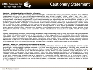 2
Cautionary Note Regarding Forward-Looking Information
This document contains certain forward-looking statements relating but not limited to the Company’s expectations, intentions, plans and beliefs.
Forward-looking information can often be identified by forward-looking words such as “anticipate”, “believe”, “expect”, “goal”, “plan”, “intent”,
“estimate”, “may” and “will” or similar words suggesting future outcomes or other expectations, beliefs, plans, objectives, assumptions, intentions or
statements about future events or performance. Forward-looking information may include reserve and resource estimates, estimates of future
production, unit costs, costs of capital projects and timing of commencement of operations, and is based on current expectations that involve a
number of business risks and uncertainties. Factors that could cause actual results to differ materially from any forward-looking statement include,
but are not limited to, failure to establish estimated resources and reserves, the grade and recovery of mined ore varying from estimates, capital
and operating costs varying significantly from estimates, delays in obtaining or failures to obtain required governmental, environmental or other
project approvals, inflation, changes in exchange rates, fluctuations in commodity prices, delays in the development of projects and other factors.
Forward-looking statements are subject to risks, uncertainties and other factors that could cause actual results to differ materially from expected
results.
Potential shareholders and prospective investors should be aware that these statements are subject to known and unknown risks, uncertainties and
other factors that could cause actual results to differ materially from those suggested by the forward-looking statements. Shareholders are
cautioned not to place undue reliance on forward-looking information. By its nature, forward-looking information involves numerous assumptions,
inherent risks and uncertainties, both general and specific, that contribute to the possibility that the predictions, forecasts, projections and various
future events will not occur. Claude Resources undertakes no obligation to update publicly or otherwise revise any forward-looking information
whether as a result of new information, future events or other such factors which affect this information, except as required by law.
Cautionary Note to U.S. Investors Concerning Resource Estimate
The resource estimates in this document were prepared in accordance with National Instrument 43-101, adopted by the Canadian Securities
Administrators. The requirements of National Instrument 43-101 differ significantly from the requirements of the United States Securities and
Exchange Commission (the “SEC”). In this document, we use the terms “measured”, “indicated” and “inferred” resources. Although these terms are
recognized and required in Canada, the SEC does not recognize them. The SEC permits U.S. mining companies, in their filings with the SEC, to
disclose only those mineral deposits that constitute “reserves”. Under United States standards, mineralization may not be classified as a reserve
unless the determination has been made that the mineralization could be economically and legally extracted at the time the determination is made.
United States investors should not assume that all or any portion of a measured or indicated resource will ever be converted into “reserves”.
Further, “inferred resources” have a great amount of uncertainty as to their existence and whether they can be mined economically or legally, and
United States investors should not assume that “inferred resources” exist or can be legally or economically mined, or that they will ever be upgraded
to a higher category.
Cautionary Statement
 