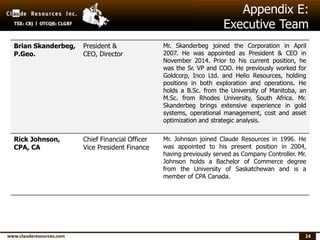 24
Appendix E:
Executive Team
Brian Skanderbeg,
P.Geo.
President &
CEO, Director
Mr. Skanderbeg joined the Corporation in April
2007. He was appointed as President & CEO in
November 2014. Prior to his current position, he
was the Sr. VP and COO. He previously worked for
Goldcorp, Inco Ltd. and Helio Resources, holding
positions in both exploration and operations. He
holds a B.Sc. from the University of Manitoba, an
M.Sc. from Rhodes University, South Africa. Mr.
Skanderbeg brings extensive experience in gold
systems, operational management, cost and asset
optimization and strategic analysis.
Rick Johnson,
CPA, CA
Chief Financial Officer
Vice President Finance
Mr. Johnson joined Claude Resources in 1996. He
was appointed to his present position in 2004,
having previously served as Company Controller. Mr.
Johnson holds a Bachelor of Commerce degree
from the University of Saskatchewan and is a
member of CPA Canada.
 