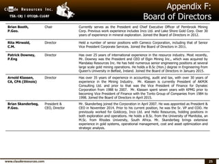 25
Appendix F:
Board of Directors
Brian Booth,
P.Geo.
Chair Currently serves as the President and Chief Executive Officer of Pembrook Mining
Corp. Previous work experience includes Inco Ltd. and Lake Shore Gold Corp. Over 30
years of experience in mineral exploration. Joined the Board of Directors in 2012.
Rita Mirwald,
C.M.
Director Held a number of senior positions with Cameco Corporation, including that of Senior
Vice President Corporate Services. Joined the Board of Directors in 2011.
Patrick Downey,
P.Eng
Director Has over 25 years of international experience in the resource industry. Most recently,
Mr. Downey was the President and CEO of Elgin Mining Inc., which was acquired by
Mandalay Resources Inc. He has held numerous senior engineering positions at several
large scale gold mining operations. He holds a B.Sc (Hon.) degree in Engineering from
Queen's University in Belfast, Ireland. Joined the Board of Directors in January 2015.
Arnold Klassen,
CA, CPA (Illinois)
Director Has over 35 years of experience in accounting, audit and tax, with over 30 years of
experience in the Mining Industry. Mr. Klassen is currently President of AKMJK
Consulting Ltd. and prior to that was the Vice President of Finance for Dynatec
Corporation from 1988 to 2007. Mr. Klassen spent seven years with KPMG prior to
becoming Vice President of Finance with the Tonto Group of Companies from 1984 to
1998. Joined the Board of Directors in April 2015.
Brian Skanderbeg,
P.Geo.
President &
CEO, Director
Mr. Skanderbeg joined the Corporation in April 2007. He was appointed as President &
CEO in November 2014. Prior to his current position, he was the Sr. VP and COO. He
previously worked for Goldcorp, Inco Ltd. and Helio Resources, holding positions in
both exploration and operations. He holds a B.Sc. from the University of Manitoba, an
M.Sc. from Rhodes University, South Africa. Mr. Skanderbeg brings extensive
experience in gold systems, operational management, cost and asset optimization and
strategic analysis.
 