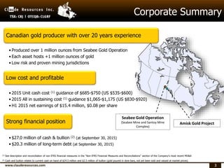 33
Corporate Summary
Canadian gold producer with over 20 years experience
• Produced over 1 million ounces from Seabee Gold Operation
• Each asset hosts +1 million ounces of gold
• Low risk and proven mining jurisdictions
Low cost and profitable
• 2015 Unit cash cost (1) guidance of $685-$750 (US $535-$600)
• 2015 All in sustaining cost (1) guidance $1,065-$1,175 (US $830-$920)
• H1 2015 net earnings of $15.4 million, $0.08 per share
Strong financial position
• $27.0 million of cash & bullion (2) (at September 30, 2015)
• $20.3 million of long-term debt (at September 30, 2015)
Seabee Gold Operation
(Seabee Mine and Santoy Mine
Complex)
Amisk Gold Project
(1) See description and reconciliation of non-IFRS financial measures in the “Non-IFRS Financial Measures and Reconciliations” section of the Company’s most recent MD&A
(2) Cash and bullion relates to current cash on hand of $24.5 million and $2.5 million of bullion (gold poured in dore bars, not yet been sold and valued at market prices)
 