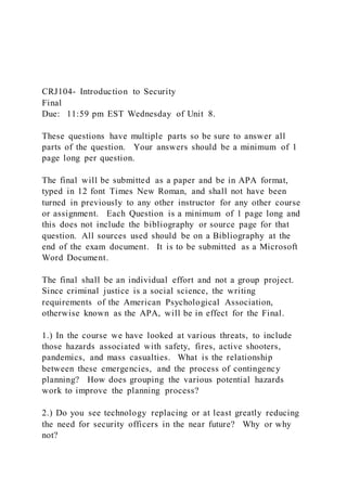 CRJ104- Introduction to Security
Final
Due: 11:59 pm EST Wednesday of Unit 8.
These questions have multiple parts so be sure to answer all
parts of the question. Your answers should be a minimum of 1
page long per question.
The final will be submitted as a paper and be in APA format,
typed in 12 font Times New Roman, and shall not have been
turned in previously to any other instructor for any other course
or assignment. Each Question is a minimum of 1 page long and
this does not include the bibliography or source page for that
question. All sources used should be on a Bibliography at the
end of the exam document. It is to be submitted as a Microsoft
Word Document.
The final shall be an individual effort and not a group project.
Since criminal justice is a social science, the writing
requirements of the American Psychological Association,
otherwise known as the APA, will be in effect for the Final.
1.) In the course we have looked at various threats, to include
those hazards associated with safety, fires, active shooters,
pandemics, and mass casualties. What is the relationship
between these emergencies, and the process of contingency
planning? How does grouping the various potential hazards
work to improve the planning process?
2.) Do you see technology replacing or at least greatly reducing
the need for security officers in the near future? Why or why
not?
 