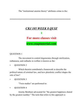 The "institutional anomie theory" attributes crime to the:
********************************************************
CRJ 105 WEEK 8 QUIZ
For more classes visit
www.snaptutorial.com
QUESTION 1
The movement to control degenerates through sterilization,
euthanasia, and cutbacks in welfare is known as the:
• QUESTION 2
Which theorist contributed a framework to describe the
political nature of criminal law, and how pluralistic conflict shapes the
role of law?
• QUESTION 3
"Twin studies" are performed to:
• QUESTION 4
Jeremy Bentham advocated for "the greatest happiness shared
by the greatest number." The term that refers to this approach is:
 