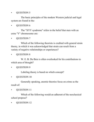 • QUESTION 5
The basic principles of the modern Western judicial and legal
system are found in the:
• QUESTION 6
The "XYY syndrome" refers to the belief that men with an
extra "Y" chromosome are:
• QUESTION 7
Which of the following theorists is credited with general strain
theory, in which it was acknowledged that strain can result from a
variety of negative relationships or experiences?
• QUESTION 8
W. E. B. Du Bois is often overlooked for his contributions to
which area of thought?
• QUESTION 9
Labeling theory is based on which concept?
• QUESTION 10
Generally speaking, anomie theories focus on crime as the
result of:
• QUESTION 11
Which of the following would an adherent of the neoclassical
school propose?
• QUESTION 12
 