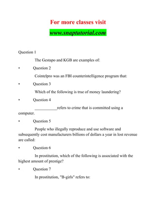For more classes visit
www.snaptutorial.com
Question 1
The Gestapo and KGB are examples of:
• Question 2
Cointelpro was an FBI counterintelligence program that:
• Question 3
Which of the following is true of money laundering?
• Question 4
___________refers to crime that is committed using a
computer.
• Question 5
People who illegally reproduce and use software and
subsequently cost manufacturers billions of dollars a year in lost revenue
are called:
• Question 6
In prostitution, which of the following is associated with the
highest amount of prestige?
• Question 7
In prostitution, "B-girls" refers to:
 