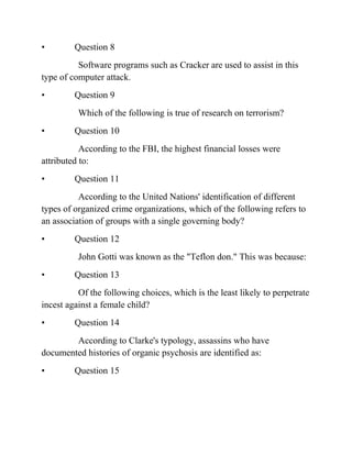 • Question 8
Software programs such as Cracker are used to assist in this
type of computer attack.
• Question 9
Which of the following is true of research on terrorism?
• Question 10
According to the FBI, the highest financial losses were
attributed to:
• Question 11
According to the United Nations' identification of different
types of organized crime organizations, which of the following refers to
an association of groups with a single governing body?
• Question 12
John Gotti was known as the "Teflon don." This was because:
• Question 13
Of the following choices, which is the least likely to perpetrate
incest against a female child?
• Question 14
According to Clarke's typology, assassins who have
documented histories of organic psychosis are identified as:
• Question 15
 