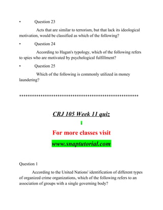 • Question 23
Acts that are similar to terrorism, but that lack its ideological
motivation, would be classified as which of the following?
• Question 24
According to Hagan's typology, which of the following refers
to spies who are motivated by psychological fulfillment?
• Question 25
Which of the following is commonly utilized in money
laundering?
********************************************************
CRJ 105 Week 11 quiz
For more classes visit
www.snaptutorial.com
Question 1
According to the United Nations' identification of different types
of organized crime organizations, which of the following refers to an
association of groups with a single governing body?
 