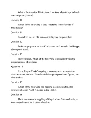 What is the term for ill-intentioned hackers who attempt to break
into computer systems?
Question 10
Which of the following is used to refer to the customers of
prostitution?
Question 11
Cointelpro was an FBI counterintelligence program that:
Question 12
Software programs such as Cracker are used to assist in this type
of computer attack.
Question 13
In prostitution, which of the following is associated with the
highest amount of prestige?
Question 14
According to Clarke's typology, assassins who are unable to
relate to others, and who then direct their rage at prominent figures, are
identified as:
Question 15
Which of the following had become a common setting for
commercial sex in North America in the 1970s?
Question 16
The transnational smuggling of illegal aliens from undeveloped
to developed countries is often related to:
 