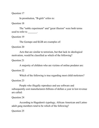 Question 17
In prostitution, "B-girls" refers to:
Question 18
The "noble experiment" and "great illusion" were both terms
used to refer to _______.
Question 19
The Gestapo and KGB are examples of:
Question 20
Acts that are similar to terrorism, but that lack its ideological
motivation, would be classified as which of the following?
Question 21
A majority of children who are victims of online predator are:
Question 22
Which of the following is true regarding most child molesters?
Question 23
People who illegally reproduce and use software and
subsequently cost manufacturers billions of dollars a year in lost revenue
are called:
Question 24
According to Hagedorn's typology, African American and Latino
adult gang members tend to be which of the following?
Question 25
 