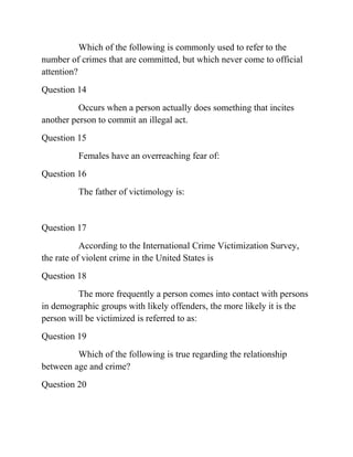 Which of the following is commonly used to refer to the
number of crimes that are committed, but which never come to official
attention?
Question 14
Occurs when a person actually does something that incites
another person to commit an illegal act.
Question 15
Females have an overreaching fear of:
Question 16
The father of victimology is:
Question 17
According to the International Crime Victimization Survey,
the rate of violent crime in the United States is
Question 18
The more frequently a person comes into contact with persons
in demographic groups with likely offenders, the more likely it is the
person will be victimized is referred to as:
Question 19
Which of the following is true regarding the relationship
between age and crime?
Question 20
 