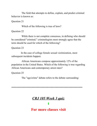 The field that attempts to define, explain, and predict criminal
behavior is known as:
Question 21
Which of the following is true of laws?
Question 22
While there is not complete consensus, in defining who should
be considered "criminal," criminologists most strongly agree that the
term should be used for which of the following?
Question 23
In the case of college female sexual victimization, most
subsequent incidents happen:
African Americans compose approximately 12% of the
population in the United States. Which of the following is true regarding
African Americans and contemporary arrest rates?
Question 25
The "age/crime" debate refers to the debate surrounding:
********************************************************
CRJ 105 Week 3 quiz
For more classes visit
 