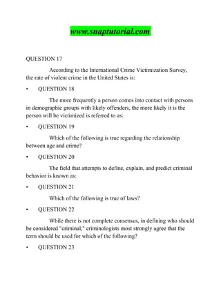 www.snaptutorial.com
QUESTION 17
According to the International Crime Victimization Survey,
the rate of violent crime in the United States is:
• QUESTION 18
The more frequently a person comes into contact with persons
in demographic groups with likely offenders, the more likely it is the
person will be victimized is referred to as:
• QUESTION 19
Which of the following is true regarding the relationship
between age and crime?
• QUESTION 20
The field that attempts to define, explain, and predict criminal
behavior is known as:
• QUESTION 21
Which of the following is true of laws?
• QUESTION 22
While there is not complete consensus, in defining who should
be considered "criminal," criminologists most strongly agree that the
term should be used for which of the following?
• QUESTION 23
 