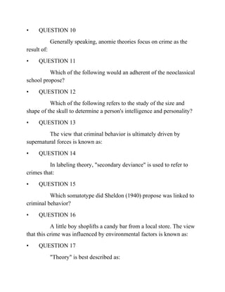 • QUESTION 10
Generally speaking, anomie theories focus on crime as the
result of:
• QUESTION 11
Which of the following would an adherent of the neoclassical
school propose?
• QUESTION 12
Which of the following refers to the study of the size and
shape of the skull to determine a person's intelligence and personality?
• QUESTION 13
The view that criminal behavior is ultimately driven by
supernatural forces is known as:
• QUESTION 14
In labeling theory, "secondary deviance" is used to refer to
crimes that:
• QUESTION 15
Which somatotype did Sheldon (1940) propose was linked to
criminal behavior?
• QUESTION 16
A little boy shoplifts a candy bar from a local store. The view
that this crime was influenced by environmental factors is known as:
• QUESTION 17
"Theory" is best described as:
 