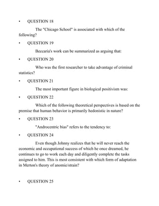 • QUESTION 18
The "Chicago School" is associated with which of the
following?
• QUESTION 19
Beccaria's work can be summarized as arguing that:
• QUESTION 20
Who was the first researcher to take advantage of criminal
statistics?
• QUESTION 21
The most important figure in biological positivism was:
• QUESTION 22
Which of the following theoretical perspectives is based on the
premise that human behavior is primarily hedonistic in nature?
• QUESTION 23
"Androcentric bias" refers to the tendency to:
• QUESTION 24
Even though Johnny realizes that he will never reach the
economic and occupational success of which he once dreamed, he
continues to go to work each day and diligently complete the tasks
assigned to him. This is most consistent with which form of adaptation
in Merton's theory of anomie/strain?
• QUESTION 25
 
