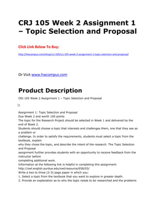 CRJ 105 Week 2 Assignment 1
– Topic Selection and Proposal
Click Link Below To Buy:
http://hwcampus.com/shop/crj-105/crj-105-week-2-assignment-1-topic-selection-and-proposal/
Or Visit www.hwcampus.com
Product Description
CRJ 105 Week 2 Assignment 1 – Topic Selection and Proposal
 
Assignment 1: Topic Selection and Proposal
Due Week 2 and worth 100 points
The topic for the Research Project should be selected in Week 1 and delivered by the
end of Week 2.
Students should choose a topic that interests and challenges them, one that they see as
a problem or
challenge. In order to satisfy the requirements, students must select a topic from the
textbook, explain
why they chose the topic, and describe the intent of the research. The Topic Selection
and Proposal
assignment further provides students with an opportunity to receive feedback from the
instructor before
completing additional work.
Information at the following link is helpful in completing this assignment:
http://owl.english.purdue.edu/owl/resource/658/03/
Write a two to three (2-3) page paper in which you:
1. Select a topic from the textbook that you want to explore in greater depth.
2. Provide an explanation as to why the topic needs to be researched and the problems
 