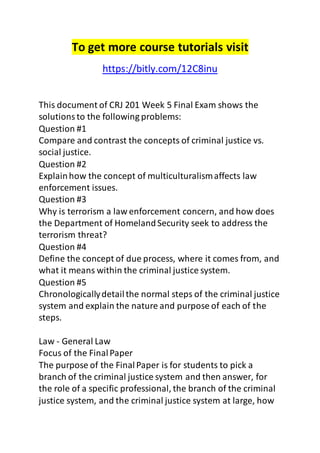 To get more course tutorials visit 
https://bitly.com/12C8inu 
This document of CRJ 201 Week 5 Final Exam shows the 
solutions to the following problems: 
Question #1 
Compare and contrast the concepts of criminal justice vs. 
social justice. 
Question #2 
Explain how the concept of multiculturalism affects law 
enforcement issues. 
Question #3 
Why is terrorism a law enforcement concern, and how does 
the Department of Homeland Security seek to address the 
terrorism threat? 
Question #4 
Define the concept of due process, where it comes from, and 
what it means within the criminal justice system. 
Question #5 
Chronologically detail the normal steps of the criminal justice 
system and explain the nature and purpose of each of the 
steps. 
Law - General Law 
Focus of the Final Paper 
The purpose of the Final Paper is for students to pick a 
branch of the criminal justice system and then answer, for 
the role of a specific professional, the branch of the criminal 
justice system, and the criminal justice system at large, how 
 