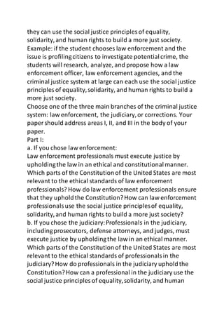 they can use the social justice principles of equality, 
solidarity, and human rights to build a more just society. 
Example: if the student chooses law enforcement and the 
issue is profiling citizens to investigate potential crime, the 
students will research, analyze, and propose how a law 
enforcement officer, law enforcement agencies, and the 
criminal justice system at large can each use the social justice 
principles of equality, solidarity, and human rights to build a 
more just society. 
Choose one of the three main branches of the criminal justice 
system: law enforcement, the judiciary, or corrections. Your 
paper should address areas I, II, and III in the body of your 
paper. 
Part I: 
a. If you chose law enforcement: 
Law enforcement professionals must execute justice by 
upholding the law in an ethical and constitutional manner. 
Which parts of the Constitution of the United States are most 
relevant to the ethical standards of law enforcement 
professionals? How do law enforcement professionals ensure 
that they uphold the Constitution? How can law enforcement 
professionals use the social justice principles of equality, 
solidarity, and human rights to build a more just society? 
b. If you chose the judiciary: Professionals in the judiciary, 
including prosecutors, defense attorneys, and judges, must 
execute justice by upholding the law in an ethical manner. 
Which parts of the Constitution of the United States are most 
relevant to the ethical standards of professionals in the 
judiciary? How do professionals in the judiciary uphold the 
Constitution? How can a professional in the judiciary use the 
social justice principles of equality, solidarity, and human 
 