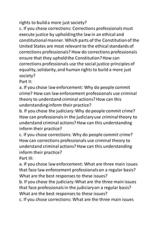 rights to build a more just society? 
c. If you chose corrections: Corrections professionals must 
execute justice by upholding the law in an ethical and 
constitutional manner. Which parts of the Constitution of the 
United States are most relevant to the ethical standards of 
corrections professionals? How do corrections professionals 
ensure that they uphold the Constitution? How can 
corrections professionals use the social justice principles of 
equality, solidarity, and human rights to build a more just 
society? 
Part II: 
a. If you chose law enforcement: Why do people commit 
crime? How can law enforcement professionals use criminal 
theory to understand criminal actions? How can this 
understanding inform their practice? 
b. If you chose the judiciary: Why do people commit crime? 
How can professionals in the judiciary use criminal theory to 
understand criminal actions? How can this understanding 
inform their practice? 
c. If you chose corrections: Why do people commit crime? 
How can corrections professionals use criminal theory to 
understand criminal actions? How can this understanding 
inform their practice? 
Part III: 
a. If you chose law enforcement: What are three main issues 
that face law enforcement professionals on a regular basis? 
What are the best responses to these issues? 
b. If you chose the judiciary: What are the three main issues 
that face professionals in the judiciary on a regular basis? 
What are the best responses to these issues? 
c. If you chose corrections: What are the three main issues 
 