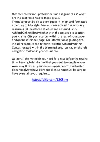 that face corrections professionals on a regular basis? What 
are the best responses to these issues? 
The paper must be six to eight pages in length and formatted 
according to APA style. You must use at least five scholarly 
resources (at least three of which can be found in the 
Ashford Online Library) other than the textbook to support 
your claims. Cite your sources within the text of your paper 
and on the reference page. For information regarding APA, 
including samples and tutorials, visit the Ashford Writing 
Center, located within the Learning Resources tab on the left 
navigation toolbar, in your online cou 
Gather all the materials you need for a test before the testing 
time. Leaving behind a tool that you need to complete your 
work may throw off your entire experience. The instructor 
does not always have extra supplies, so you must be sure to 
have everything you require.... 
https://bitly.com/12C8inu 
