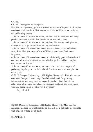 CRJ220
CRJ220 Assignment Template
For this assignment, you are asked to review Chapter 1–5 in the
textbook and the Law Enforcement Code of Ethics to reply to
the following items:
1. In at least 80 words or more, define public servant and why
public servants should be sensitive to ethical issues.
2. In at least 80 words or more, define discretion and give two
examples of a police officer using discretion.
3. In at least 100 words or more, select three codes of ethics
from Law Enforcement Code of Ethics that you find most
important.
4. In at least 100 words or more, explain why you selected each
one and describe a situation in which a police officer might
encounter each one.
5. In at least 40 words or more, describe the three types of
policing typologies, include the definition and an example for
each type.
© 2020 Strayer University. All Rights Reserved. This document
contains Strayer University Confidential and Proprietary
information and may not be copied, further distributed, or
otherwise disclosed in whole or in part, without the expressed
written permission of Strayer University.
Page 1 of 1
©2015 Cengage Learning. All Rights Reserved. May not be
scanned, copied or duplicated, or posted to a publicly accessible
website, in whole or in part.
CHAPTER 6
 