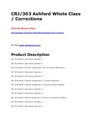 CRJ/303 Ashford Whole Class
/ Corrections
Click Link Below To Buy:
http://hwcampus.com/shop/crj-303/crj303-ashford-whole-class-corrections/
Or Visit www.hwcampus.com
Product Description
CRJ 303 Week 1 Discussion Question 1
CRJ 303 Week 1 Discussion Question 2
CRJ 303 Week 2 Written Assignment, Jails Vs Prisons Differences
CRJ 303 Week 2 Discussion Question 1
CRJ 303 Week 2 Discussion Question 2
CRJ 303 Week 3 Written Assignment 1, Juvenile Detainees
CRJ 303 Week 3 Written Assignment 2, Research Paper Proposal
CRJ 303 Week 3 Discussion Question 1
CRJ 303 Week 3 Discussion Question 2
CRJ 303 Week 4 Written Assignment, Life for a Correctional Officers
CRJ 303 Week 4 Discussion Question 1
CRJ 303 Week 4 Discussion Question 2
 