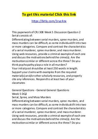 To get this material Click this link 
https://bitly.com/1ruc4nx 
This paperwork of CRJ 308 Week 5 Discussion Question 2 
Serial consists of: 
Differentiating between serial murders, spree murders, and 
mass murders can be difficult, as some individuals fit into two 
or more categories. Compare and contrast the characteristics 
of a serial murderer, spree murderer, and mass murderer. 
Using web resources, provide a criminal example of each one 
and discuss the motivations behind the crime(s). Are the 
motivations similar or different across the three? Do you 
think psychopathy plays a role in all murders? 
Your initial post should be at least 250 words in length. 
Support your claims with examples from the required 
material(s) and/or other scholarly resources, and properly 
cite any references. Respond to at least two of your 
classmates 
General Questions - General General Questions 
Week 5 DQ2 
Serial, Spree, and Mass Murders 
Differentiating between serial murders, spree murders, and 
mass murders can be difficult, as some individuals fit into two 
or more categories. Compare and contrast the characteristics 
of a serial murderer, spree murderer, and mass murderer. 
Using web resources, provide a criminal example of each one 
and discuss the motivations behind the crime(s). Are the 
motivations similar or different across the three? Do you 
 