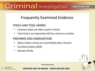 Frequently Examined Evidence 
TOOLS AND TOOL MARKS 
• Common tools are often used in crimes 
• Tool mark is an impression left by a tool on a surface 
FIREARMS AND AMMUNITION 
• Many violent crimes are committed with a firearm 
• Gunshot residue (GSR) 
• Shooter ID kits 
 