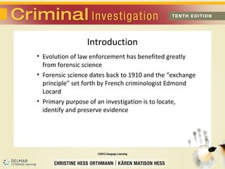 Introduction 
• Evolution of law enforcement has benefited greatly 
from forensic science 
• Forensic science dates back to 1910 and the “exchange 
principle” set forth by French criminologist Edmond 
Locard 
• Primary purpose of an investigation is to locate, 
identify and preserve evidence 
 