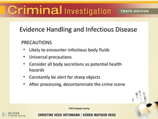 Evidence Handling and Infectious Disease 
PRECAUTIONS 
• Likely to encounter infectious body fluids 
• Universal precautions 
• Consider all body secretions as potential health 
hazards 
• Constantly be alert for sharp objects 
• After processing, decontaminate the crime scene 
 