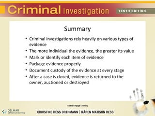 Summary 
• Criminal investigations rely heavily on various types of 
evidence 
• The more individual the evidence, the greater its value 
• Mark or identify each item of evidence 
• Package evidence properly 
• Document custody of the evidence at every stage 
• After a case is closed, evidence is returned to the 
owner, auctioned or destroyed 
