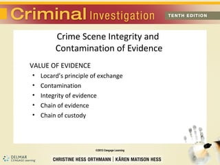 Crime Scene Integrity and 
Contamination of Evidence 
VALUE OF EVIDENCE 
• Locard’s principle of exchange 
• Contamination 
• Integrity of evidence 
• Chain of evidence 
• Chain of custody 
 