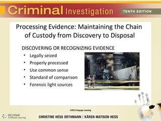 Processing Evidence: Maintaining the Chain 
of Custody from Discovery to Disposal 
DISCOVERING OR RECOGNIZING EVIDENCE 
• Legally seized 
• Properly processed 
• Use common sense 
• Standard of comparison 
• Forensic light sources 
 
