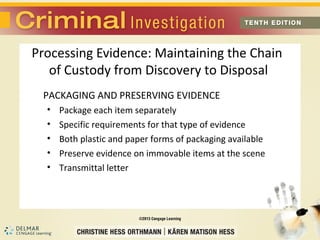 Processing Evidence: Maintaining the Chain 
of Custody from Discovery to Disposal 
PACKAGING AND PRESERVING EVIDENCE 
• Package each item separately 
• Specific requirements for that type of evidence 
• Both plastic and paper forms of packaging available 
• Preserve evidence on immovable items at the scene 
• Transmittal letter 
 