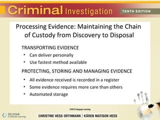 Processing Evidence: Maintaining the Chain 
of Custody from Discovery to Disposal 
TRANSPORTING EVIDENCE 
• Can deliver personally 
• Use fastest method available 
PROTECTING, STORING AND MANAGING EVIDENCE 
• All evidence received is recorded in a register 
• Some evidence requires more care than others 
• Automated storage 
 