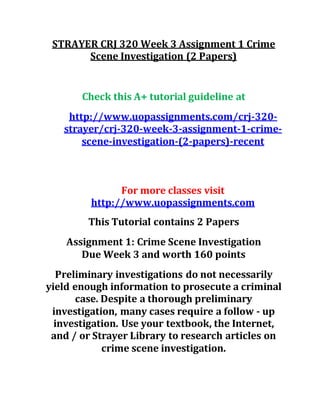 STRAYER CRJ 320 Week 3 Assignment 1 Crime
Scene Investigation (2 Papers)
Check this A+ tutorial guideline at
http://www.uopassignments.com/crj-320-
strayer/crj-320-week-3-assignment-1-crime-
scene-investigation-(2-papers)-recent
For more classes visit
http://www.uopassignments.com
This Tutorial contains 2 Papers
Assignment 1: Crime Scene Investigation
Due Week 3 and worth 160 points
Preliminary investigations do not necessarily
yield enough information to prosecute a criminal
case. Despite a thorough preliminary
investigation, many cases require a follow - up
investigation. Use your textbook, the Internet,
and / or Strayer Library to research articles on
crime scene investigation.
 
