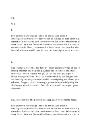 CRJ
320
1.
It is common knowledge that rape and sexual assault
investigations provide evidence such as stained or torn clothing,
scratches, bruises and cuts used to solve the crime. Determine at
least three (3) other forms of evidence associated with a rape or
sexual assault. Next, recommend at least one (1) action that the
law enforcement could take in order to investigate such a crime.
2.
The textbook cites that the four (4) most common types of abuse
among children are neglect, physical abuse, emotional abuse,
and sexual abuse. Select one (1) out of the four (4) types of
abuse among children. Next, determine the key challenges that
the investigator may confront while investigating the abuse you
selected. Suggest one (1) strategy geared toward mitigating the
challenges you determined. Provide a rationale to support your
response.
Please respond to the post below keep answers separate please
It is common knowledge that rape and sexual assault
investigations provide evidence such as stained or torn clothing,
scratches, bruises and cuts used to solve the crime. Determine at
least three (3) other forms of evidence associated with a rape or
 