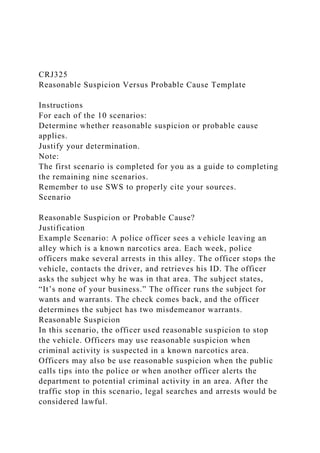 CRJ325
Reasonable Suspicion Versus Probable Cause Template
Instructions
For each of the 10 scenarios:
Determine whether reasonable suspicion or probable cause
applies.
Justify your determination.
Note:
The first scenario is completed for you as a guide to completing
the remaining nine scenarios.
Remember to use SWS to properly cite your sources.
Scenario
Reasonable Suspicion or Probable Cause?
Justification
Example Scenario: A police officer sees a vehicle leaving an
alley which is a known narcotics area. Each week, police
officers make several arrests in this alley. The officer stops the
vehicle, contacts the driver, and retrieves his ID. The officer
asks the subject why he was in that area. The subject states,
“It’s none of your business.” The officer runs the subject for
wants and warrants. The check comes back, and the officer
determines the subject has two misdemeanor warrants.
Reasonable Suspicion
In this scenario, the officer used reasonable suspicion to stop
the vehicle. Officers may use reasonable suspicion when
criminal activity is suspected in a known narcotics area.
Officers may also be use reasonable suspicion when the public
calls tips into the police or when another officer alerts the
department to potential criminal activity in an area. After the
traffic stop in this scenario, legal searches and arrests would be
considered lawful.
 