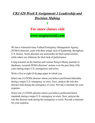 CRJ 420 Week 8 Assignment 3 Leadership and
Decision Making
For more classes visit
www.snaptutorial.com
We have witnessed many Federal Emergency Management Agency
(FEMA) directors, each with their unique style of leadership, throughout
U.S. history. Some directors are noteworthy for their achievements,
while others are infamous for their lack of performance.
Using research on the Internet and various Strayer library journals or
databases, research FEMA directors’ actions over the past thirty (30)
years during major U.S. emergencies and crises.
Write a five to eight (5-8) page paper in which you:
Select one (1) FEMA director whom you believe performed admirably
during a major U.S. emergency or crisis. Next, analyze the role this
director took during the emergency or crisis. Provide a rationale for your
response.
Select one (1) FEMA director whom you believe performed below
standards during a major U.S. emergency or crisis. Next, analyze the
role this director took during the emergency or crisis. Provide a rationale
for your response.
 