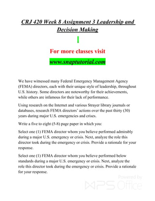 CRJ 420 Week 8 Assignment 3 Leadership and
Decision Making
For more classes visit
www.snaptutorial.com
We have witnessed many Federal Emergency Management Agency
(FEMA) directors, each with their unique style of leadership, throughout
U.S. history. Some directors are noteworthy for their achievements,
while others are infamous for their lack of performance.
Using research on the Internet and various Strayer library journals or
databases, research FEMA directors’ actions over the past thirty (30)
years during major U.S. emergencies and crises.
Write a five to eight (5-8) page paper in which you:
Select one (1) FEMA director whom you believe performed admirably
during a major U.S. emergency or crisis. Next, analyze the role this
director took during the emergency or crisis. Provide a rationale for your
response.
Select one (1) FEMA director whom you believe performed below
standards during a major U.S. emergency or crisis. Next, analyze the
role this director took during the emergency or crisis. Provide a rationale
for your response.
 