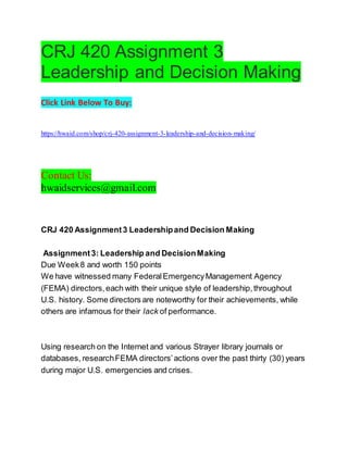CRJ 420 Assignment 3
Leadership and Decision Making
Click Link Below To Buy:
https://hwaid.com/shop/crj-420-assignment-3-leadership-and-decision-making/
Contact Us:
hwaidservices@gmail.com
CRJ 420 Assignment3 Leadershipand Decision Making
Assignment3: Leadership and DecisionMaking
Due Week8 and worth 150 points
We have witnessed many FederalEmergencyManagement Agency
(FEMA) directors,each with their unique style of leadership,throughout
U.S. history. Some directors are noteworthy for their achievements, while
others are infamous for their lack of performance.
Using research on the Internet and various Strayer library journals or
databases, researchFEMA directors’actions over the past thirty (30) years
during major U.S. emergencies and crises.
 