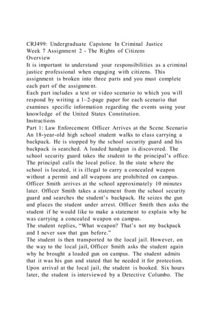 CRJ499: Undergraduate Capstone In Criminal Justice
Week 7 Assignment 2 - The Rights of Citizens
Overview
It is important to understand your responsibilities as a criminal
justice professional when engaging with citizens. This
assignment is broken into three parts and you must complete
each part of the assignment.
Each part includes a text or video scenario to which you will
respond by writing a 1–2-page paper for each scenario that
examines specific information regarding the events using your
knowledge of the United States Constitution.
Instructions
Part 1: Law Enforcement Officer Arrives at the Scene Scenario
An 18-year-old high school student walks to class carrying a
backpack. He is stopped by the school security guard and his
backpack is searched. A loaded handgun is discovered. The
school security guard takes the student to the principal’s office.
The principal calls the local police. In the state where the
school is located, it is illegal to carry a concealed weapon
without a permit and all weapons are prohibited on campus.
Officer Smith arrives at the school approximately 10 minutes
later. Officer Smith takes a statement from the school security
guard and searches the student’s backpack. He seizes the gun
and places the student under arrest. Officer Smith then asks the
student if he would like to make a statement to explain why he
was carrying a concealed weapon on campus.
The student replies, “What weapon? That’s not my backpack
and I never saw that gun before.”
The student is then transported to the local jail. However, on
the way to the local jail, Officer Smith asks the student again
why he brought a loaded gun on campus. The student admits
that it was his gun and stated that he needed it for protection.
Upon arrival at the local jail, the student is booked. Six hours
later, the student is interviewed by a Detective Columbo. The
 